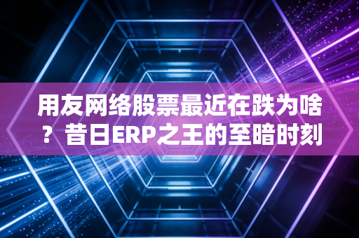 用友网络股票最近在跌为啥?昔日ERP之王的至暗时刻与未来迷局