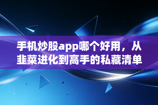 手机炒股app哪个好用，从韭菜进化到高手的私藏清单