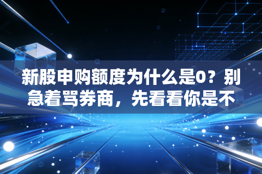 新股申购额度为什么是0？别急着骂券商，先看看你是不是踩了这几个雷