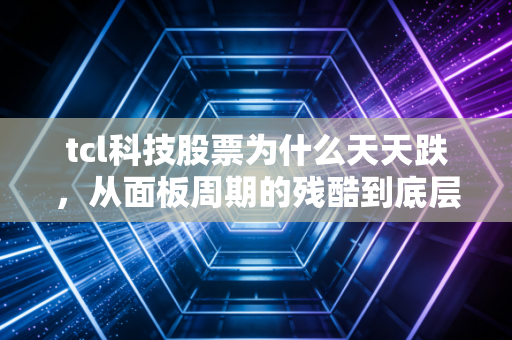 tcl科技股票为什么天天跌,从面板周期的残酷到底层逻辑的硬伤