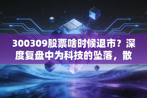 300309股票啥时候退市?深度复盘中为科技的坠落,散户如何避免成为接盘侠