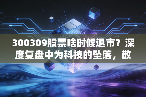 300309股票啥时候退市？深度复盘中为科技的坠落，散户如何避免成为接盘侠