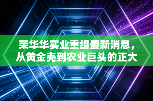 荣华华实业重组最新消息，从黄金壳到农业巨头的正大蜕变，这只金蛋还能下吗？