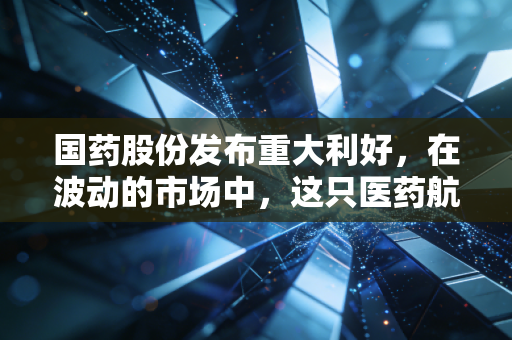 国药股份发布重大利好，在波动的市场中，这只医药航母为何值得我们重新审视？