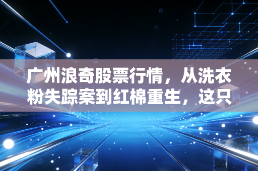 广州浪奇股票行情,从洗衣粉失踪案到红棉重生,这只昔日妖股还能不能买?