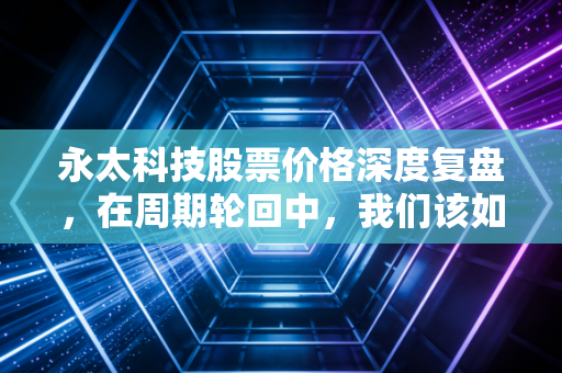 永太科技股票价格深度复盘，在周期轮回中，我们该如何守住自己的钱包？