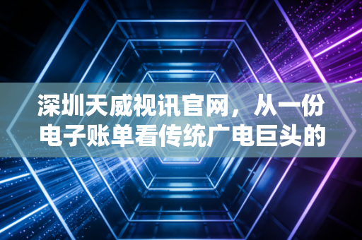 深圳天威视讯官网,从一份电子账单看传统广电巨头的转型阵痛与未来迷局