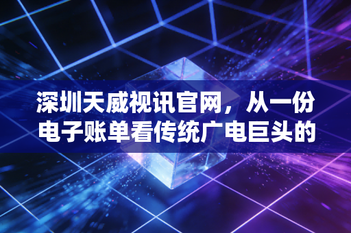 深圳天威视讯官网，从一份电子账单看传统广电巨头的转型阵痛与未来迷局