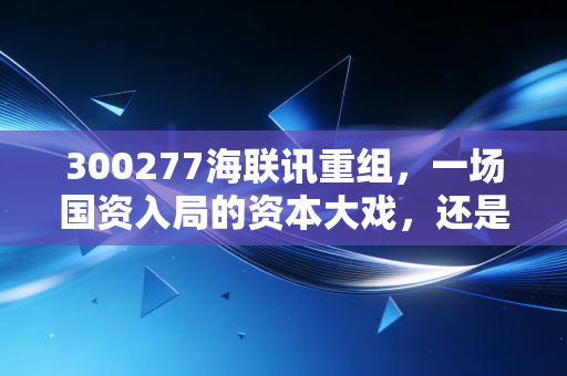300277海联讯重组，一场国资入局的资本大戏，还是散户最后的狂欢？