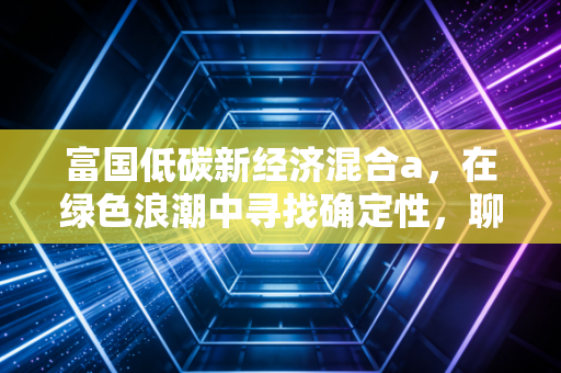 富国低碳新经济混合a，在绿色浪潮中寻找确定性，聊聊这只基金到底能不能打？
