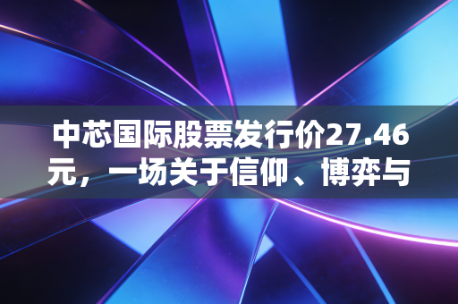 中芯国际股票发行价27.46元，一场关于信仰、博弈与国产芯片未来的深度对话