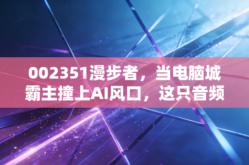 002351漫步者,当电脑城霸主撞上AI风口,这只音频龙头还能否奏响新乐章?