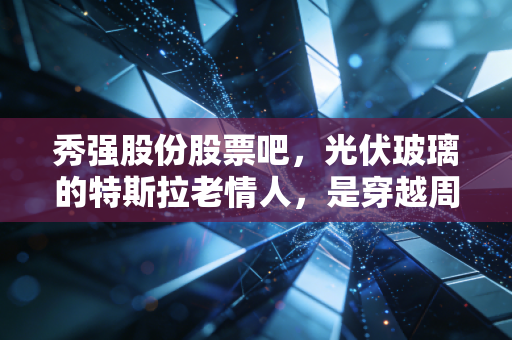 秀强股份股票吧，光伏玻璃的特斯拉老情人，是穿越周期的真金还是情绪的过山车？