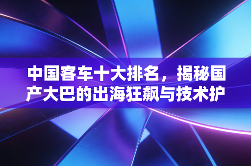 中国客车十大排名，揭秘国产大巴的出海狂飙与技术护城河