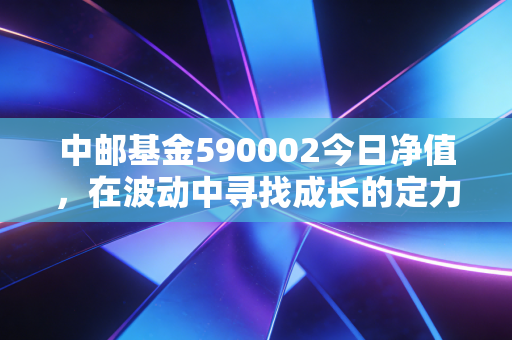中邮基金590002今日净值,在波动中寻找成长的定力,聊聊中邮核心成长的脾气