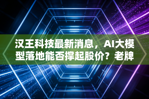 汉王科技最新消息，AI大模型落地能否撑起股价？老牌笔墨厂商的翻身仗还要打多久