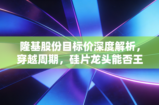 隆基股份目标价深度解析,穿越周期,硅片龙头能否王者归来?