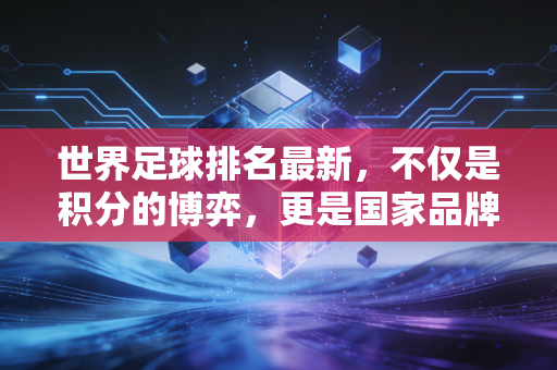 世界足球排名最新，不仅是积分的博弈，更是国家品牌与资本流动的晴雨表