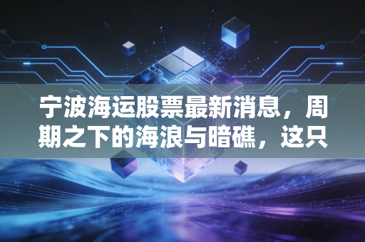 宁波海运股票最新消息,周期之下的海浪与暗礁,这只老牌海运股还能乘风破浪吗?