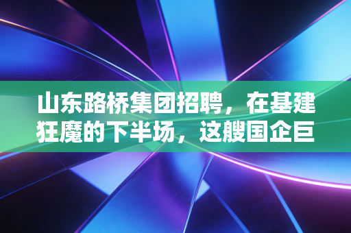 山东路桥集团招聘,在基建狂魔的下半场,这艘国企巨轮还值得上吗?
