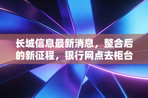 长城信息最新消息,整合后的新征程,银行网点去柜台化的幕后推手