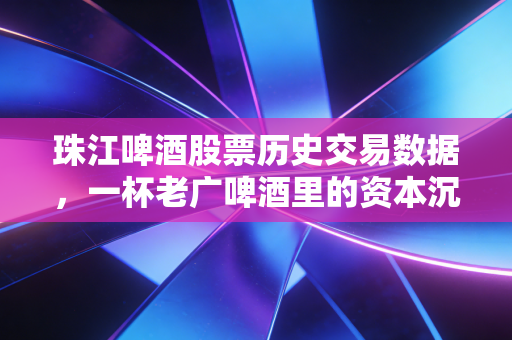 珠江啤酒股票历史交易数据,一杯老广啤酒里的资本沉浮与投资启示