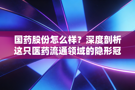 国药股份怎么样?深度剖析这只医药流通领域的隐形冠军,值得长线持有吗?
