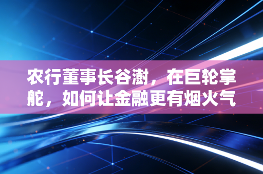 农行董事长谷澍，在巨轮掌舵，如何让金融更有烟火气？