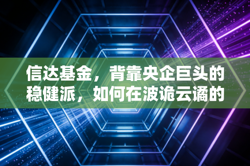信达基金,背靠央企巨头的稳健派,如何在波诡云谲的A股中寻找价值锚点?