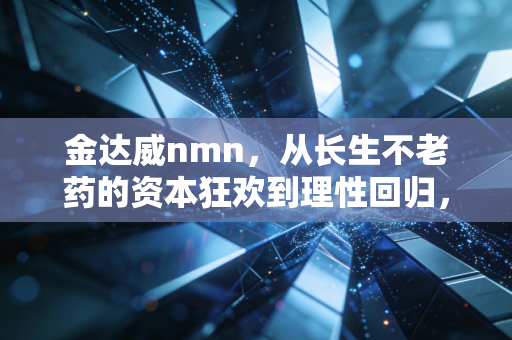 金达威nmn,从长生不老药的资本狂欢到理性回归,我们究竟在焦虑什么?