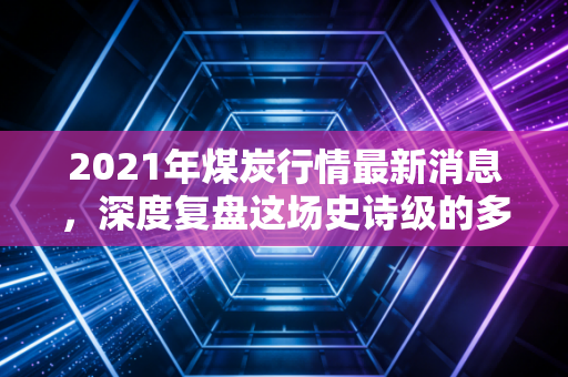 2021年煤炭行情最新消息,深度复盘这场史诗级的多空对决,给普通人的启示