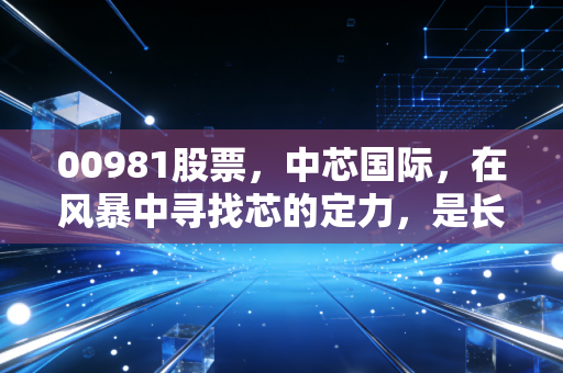 00981股票,中芯国际,在风暴中寻找芯的定力,是长线黄金还是短期烫手?