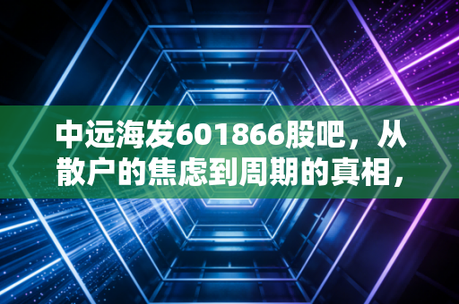 中远海发601866股吧，从散户的焦虑到周期的真相，这只隐形冠军到底值不值得拿？