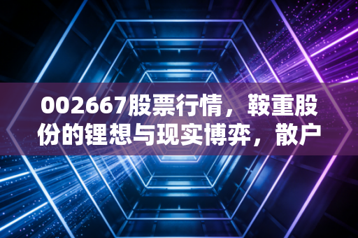 002667股票行情,鞍重股份的锂想与现实博弈,散户该如何在震荡中寻找出路?
