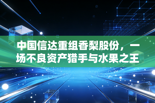 中国信达重组香梨股份,一场不良资产猎手与水果之王的资本救赎博弈