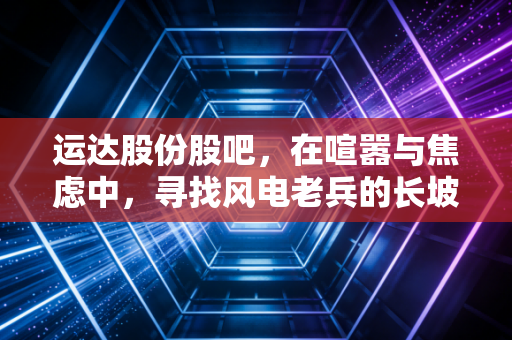 运达股份股吧,在喧嚣与焦虑中,寻找风电老兵的长坡厚雪