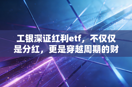工银深证红利etf，不仅仅是分红，更是穿越周期的财富压舱石