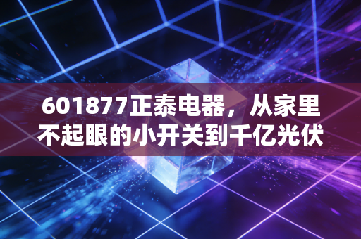 601877正泰电器，从家里不起眼的小开关到千亿光伏巨头，这只老牌白马还能否带你穿越周期？