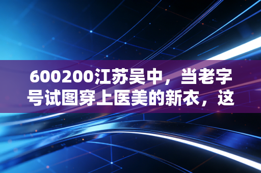600200江苏吴中,当老字号试图穿上医美的新衣,这场豪赌你看懂了吗?