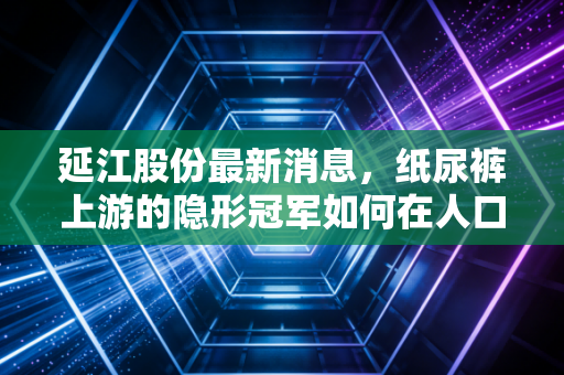 延江股份最新消息,纸尿裤上游的隐形冠军如何在人口变局中突围?