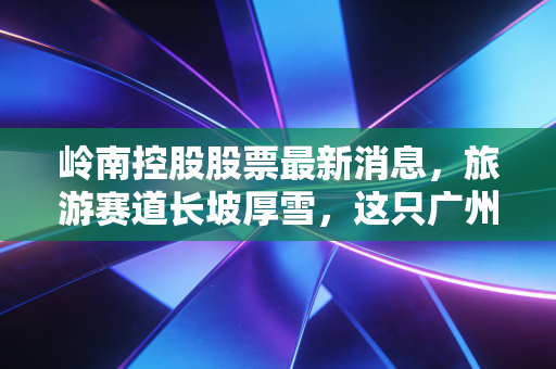 岭南控股股票最新消息,旅游赛道长坡厚雪,这只广州老字号能否借势腾飞?