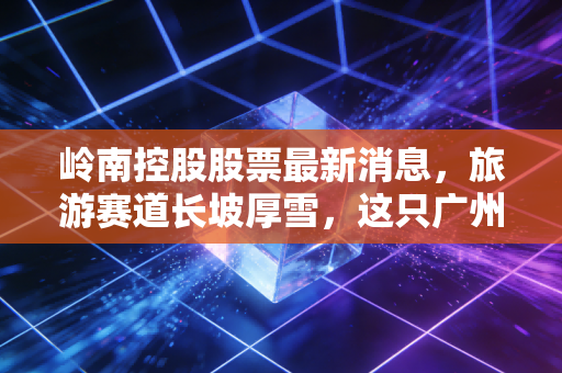 岭南控股股票最新消息，旅游赛道长坡厚雪，这只广州老字号能否借势腾飞？