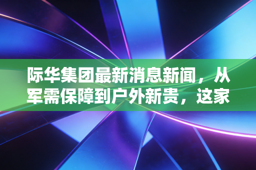 际华集团最新消息新闻，从军需保障到户外新贵，这家老牌国企正在悄悄变脸