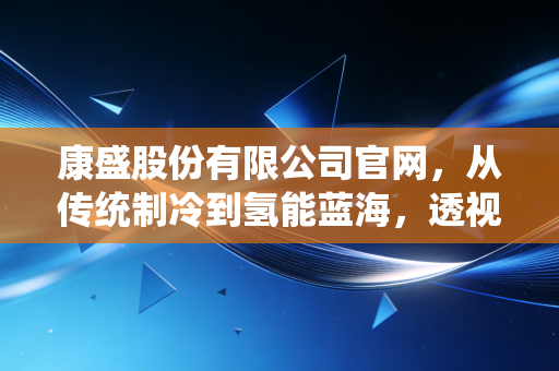 康盛股份有限公司官网,从传统制冷到氢能蓝海,透视一家制造企业的破茧与新生