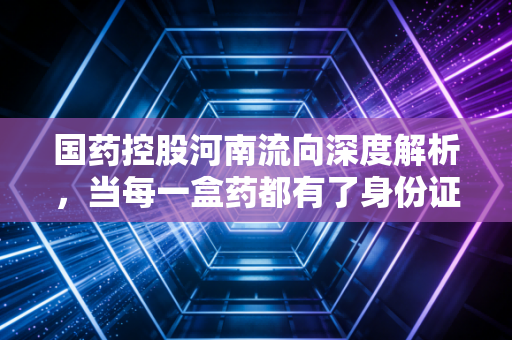 国药控股河南流向深度解析,当每一盒药都有了身份证,我们看到了什么?