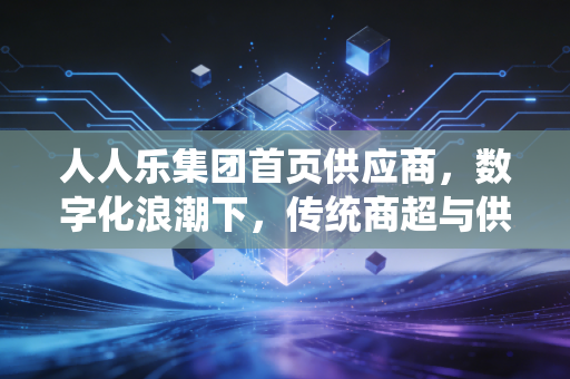 人人乐集团首页供应商,数字化浪潮下,传统商超与供货商的爱恨情仇