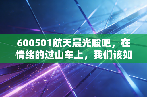 600501航天晨光股吧,在情绪的过山车上,我们该如何寻找柔性的生存之道?