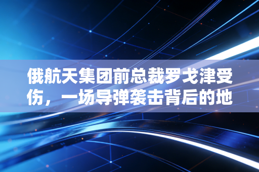 俄航天集团前总裁罗戈津受伤,一场导弹袭击背后的地缘政治与资本博弈