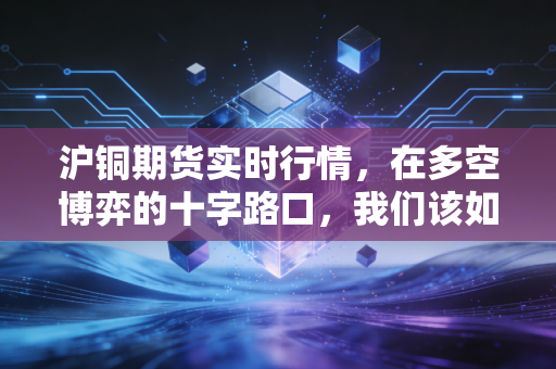 沪铜期货实时行情,在多空博弈的十字路口,我们该如何读懂铜博士的预言?