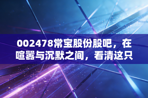 002478常宝股份股吧,在喧嚣与沉默之间,看清这只能源管材龙头的真实面目
